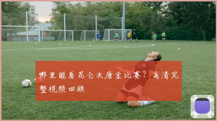 哪里能看昆仑决唐金比赛?高清完整视频回顾